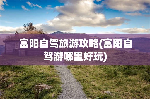 富阳自驾旅游攻略(富阳自驾游哪里好玩)