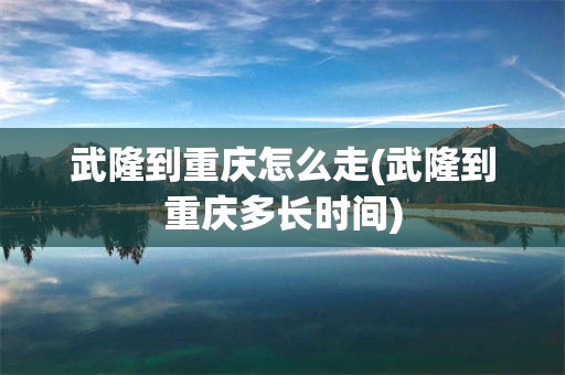武隆到重庆怎么走(武隆到重庆多长时间)