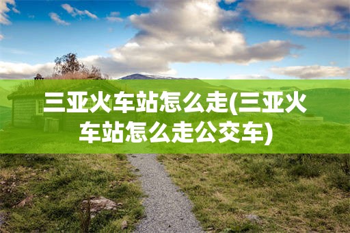 三亚火车站怎么走(三亚火车站怎么走公交车)