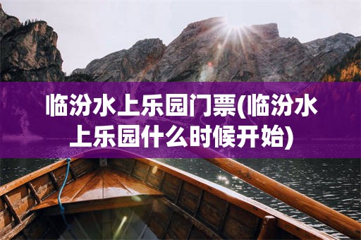 临汾水上乐园门票(临汾水上乐园什么时候开始)