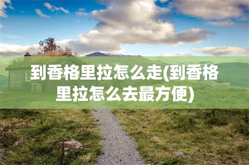 到香格里拉怎么走(到香格里拉怎么去最方便)