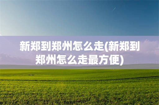 新郑到郑州怎么走(新郑到郑州怎么走最方便)
