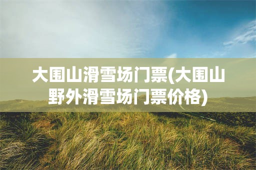 大围山滑雪场门票(大围山野外滑雪场门票价格)