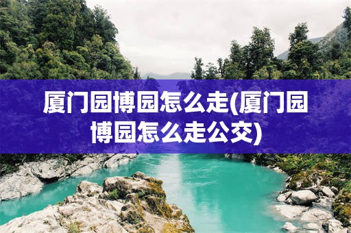 厦门园博园怎么走(厦门园博园怎么走公交)