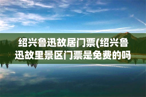 绍兴鲁迅故居门票(绍兴鲁迅故里景区门票是免费的吗)