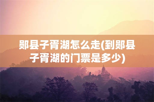 郧县子胥湖怎么走(到郧县子胥湖的门票是多少)