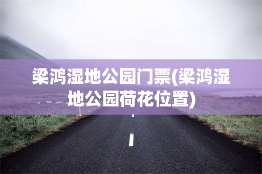 梁鸿湿地公园门票(梁鸿湿地公园荷花位置)