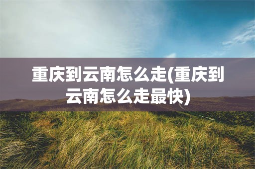 重庆到云南怎么走(重庆到云南怎么走最快)