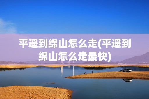 平遥到绵山怎么走(平遥到绵山怎么走最快)