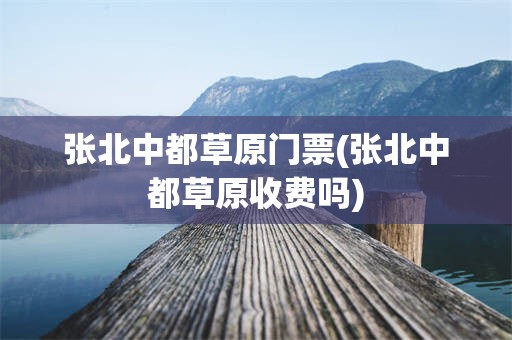 张北中都草原门票(张北中都草原收费吗)