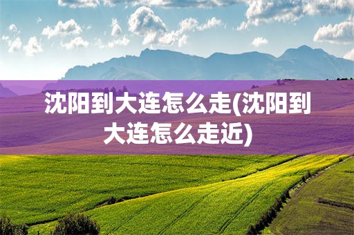 沈阳到大连怎么走(沈阳到大连怎么走近)
