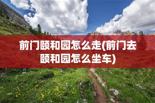 前门颐和园怎么走(前门去颐和园怎么坐车)