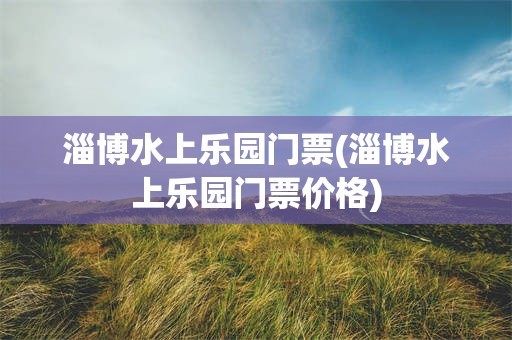 淄博水上乐园门票(淄博水上乐园门票价格)