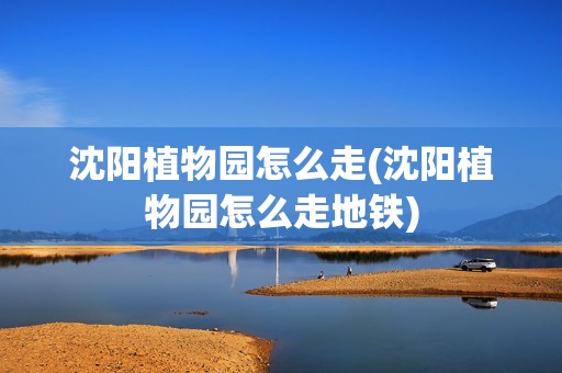 沈阳植物园怎么走(沈阳植物园怎么走地铁)