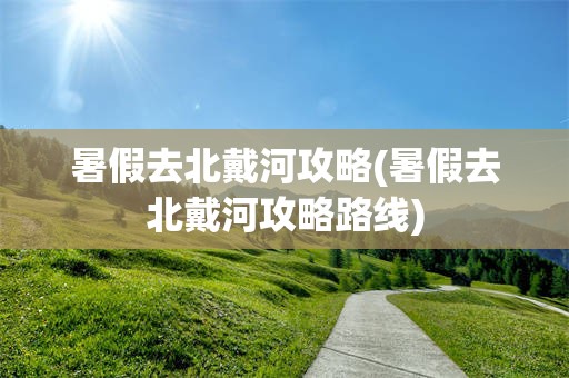 暑假去北戴河攻略(暑假去北戴河攻略路线)