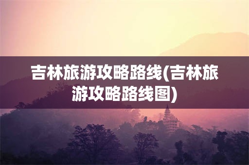 吉林旅游攻略路线(吉林旅游攻略路线图)