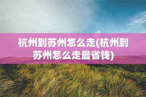 杭州到苏州怎么走(杭州到苏州怎么走最省钱)