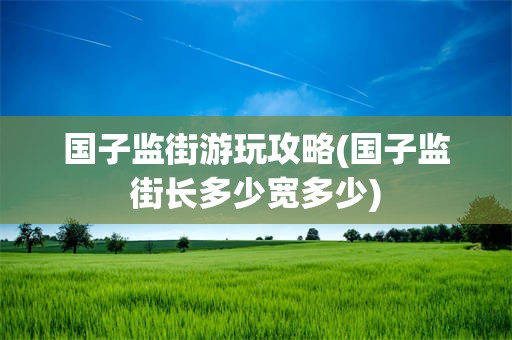 国子监街游玩攻略(国子监街长多少宽多少)