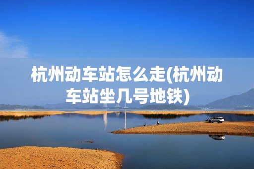 杭州动车站怎么走(杭州动车站坐几号地铁)