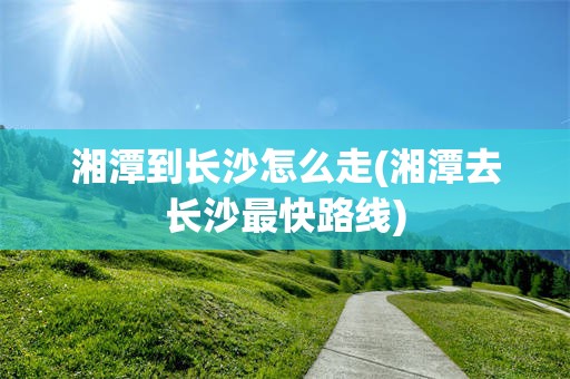 湘潭到长沙怎么走(湘潭去长沙最快路线)