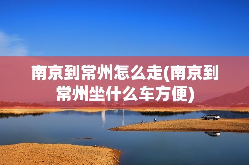 南京到常州怎么走(南京到常州坐什么车方便)