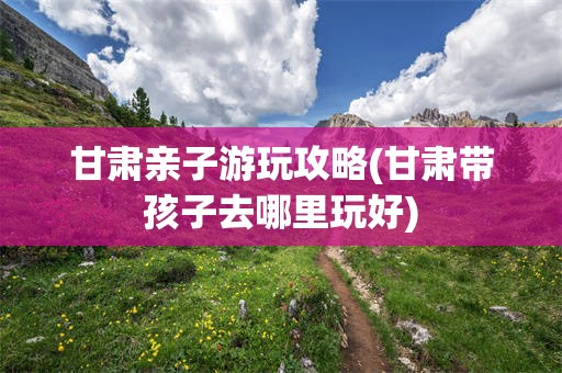 甘肃亲子游玩攻略(甘肃带孩子去哪里玩好)