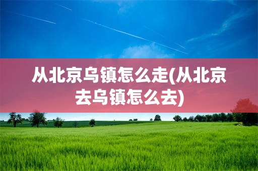 从北京乌镇怎么走(从北京去乌镇怎么去)