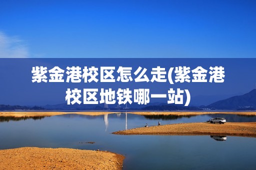 紫金港校区怎么走(紫金港校区地铁哪一站)