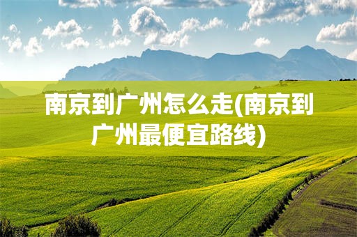 南京到广州怎么走(南京到广州最便宜路线)
