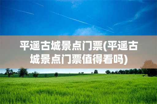 平遥古城景点门票(平遥古城景点门票值得看吗)