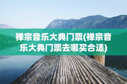 禅宗音乐大典门票(禅宗音乐大典门票去哪买合适)