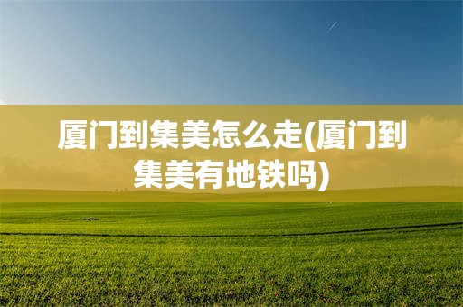 厦门到集美怎么走(厦门到集美有地铁吗)