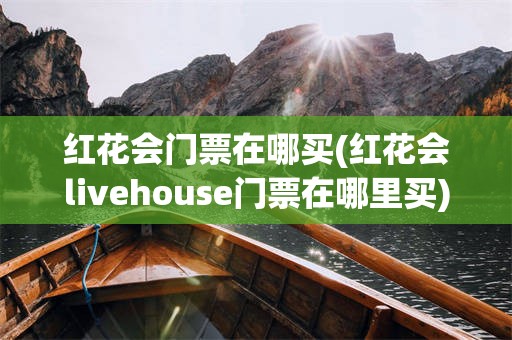 红花会门票在哪买(红花会livehouse门票在哪里买)