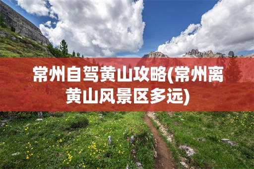 常州自驾黄山攻略(常州离黄山风景区多远)