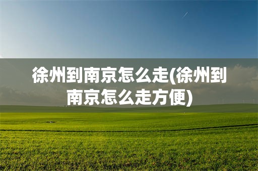 徐州到南京怎么走(徐州到南京怎么走方便)