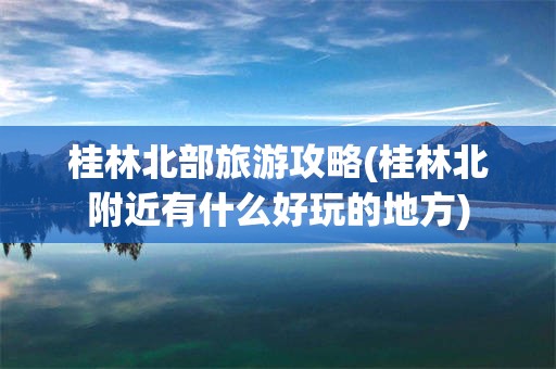 桂林北部旅游攻略(桂林北附近有什么好玩的地方)