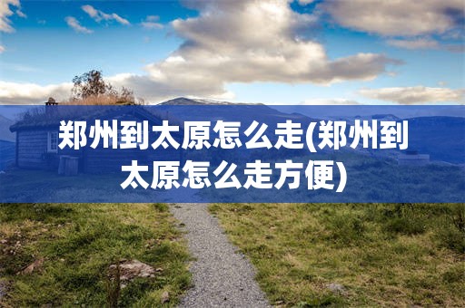 郑州到太原怎么走(郑州到太原怎么走方便)