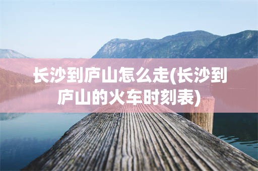 长沙到庐山怎么走(长沙到庐山的火车时刻表)