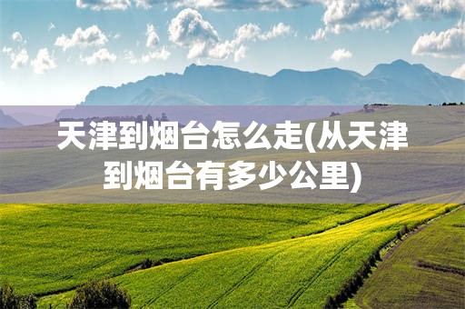 天津到烟台怎么走(从天津到烟台有多少公里)