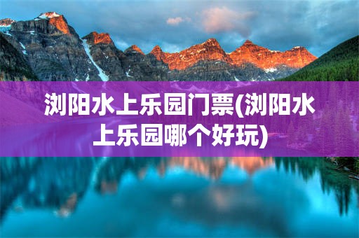 浏阳水上乐园门票(浏阳水上乐园哪个好玩)