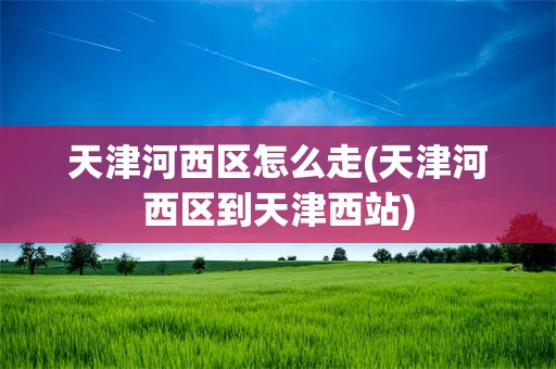 天津河西区怎么走(天津河西区到天津西站)