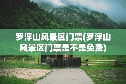 罗浮山风景区门票(罗浮山风景区门票是不是免费)
