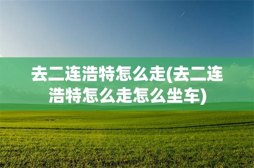 去二连浩特怎么走(去二连浩特怎么走怎么坐车)