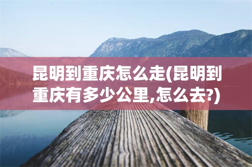 昆明到重庆怎么走(昆明到重庆有多少公里,怎么去?)