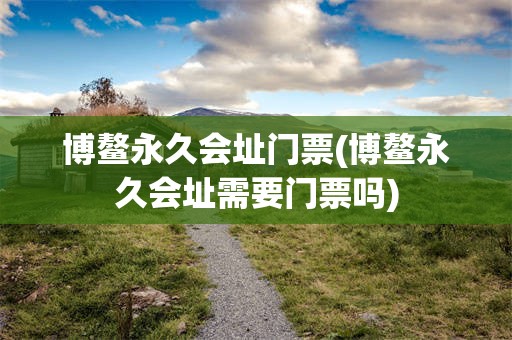 博鳌永久会址门票(博鳌永久会址需要门票吗)