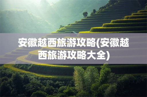 安徽越西旅游攻略(安徽越西旅游攻略大全)