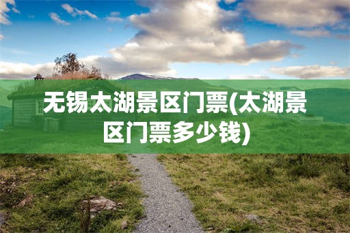 无锡太湖景区门票(太湖景区门票多少钱)