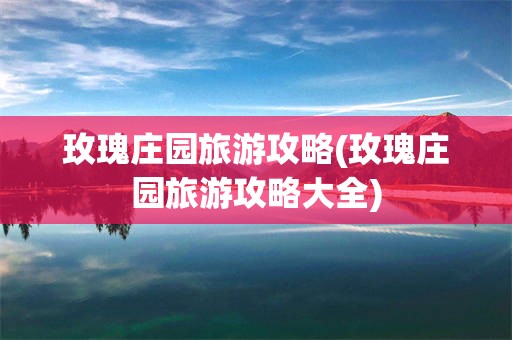 玫瑰庄园旅游攻略(玫瑰庄园旅游攻略大全)