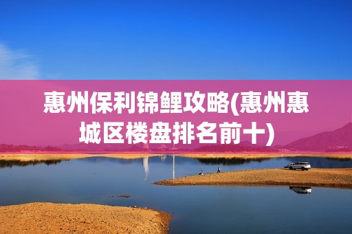 惠州保利锦鲤攻略(惠州惠城区楼盘排名前十)