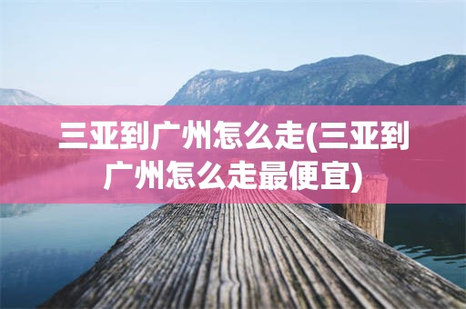 三亚到广州怎么走(三亚到广州怎么走最便宜)
